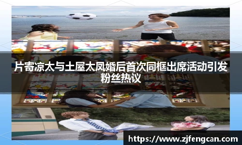 片寄凉太与土屋太凤婚后首次同框出席活动引发粉丝热议