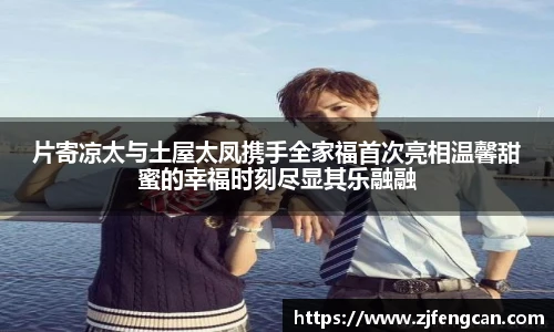 片寄凉太与土屋太凤携手全家福首次亮相温馨甜蜜的幸福时刻尽显其乐融融
