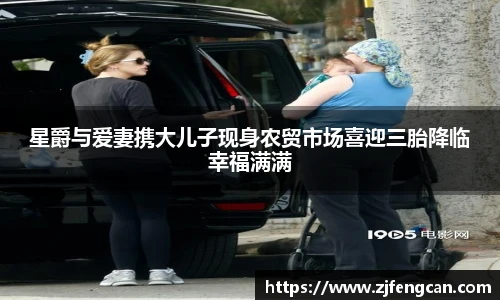 星爵与爱妻携大儿子现身农贸市场喜迎三胎降临幸福满满